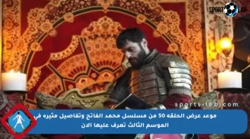 موعد عرض الحلقة 50 من مسلسل محمد الفاتح وتفاصيل مثيرة في الموسم الثالث تعرف عليها الآن